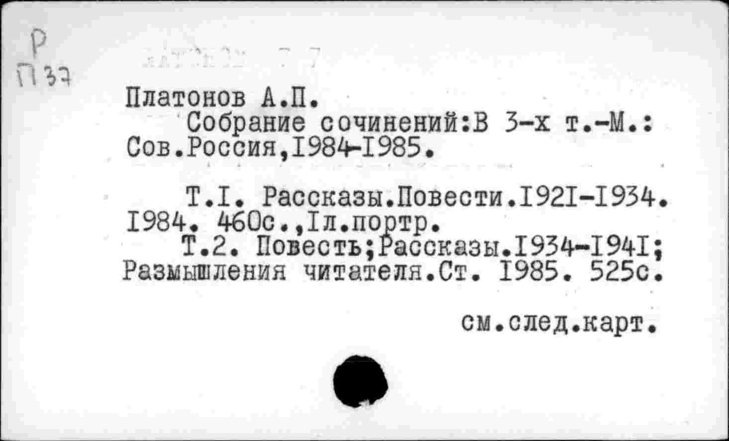 ﻿Платонов А.П.
Собрание сочинений:В 3-х т.-М.: Сов.Россия,1984-1985.
Т.1. Рассказы.Повести.1921-1934 1984. 460с.,1л.портр.
Т.2. Повесть;Рассказы.1934-1941: Размышления читателя.Ст. 1985. 525с
см.след.карт.